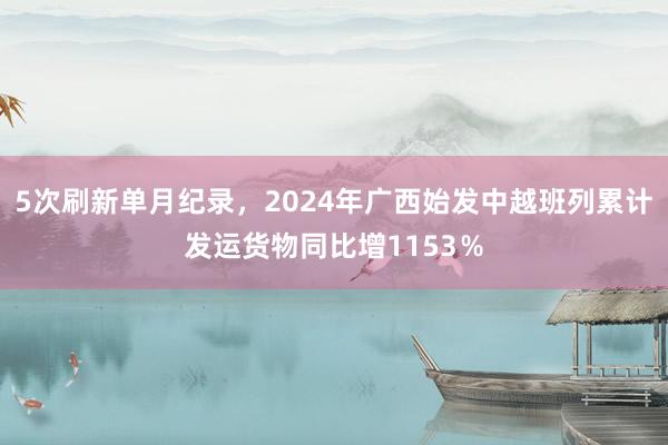 5次刷新单月纪录，2024年广西始发中越班列累计发运货物同比增1153％