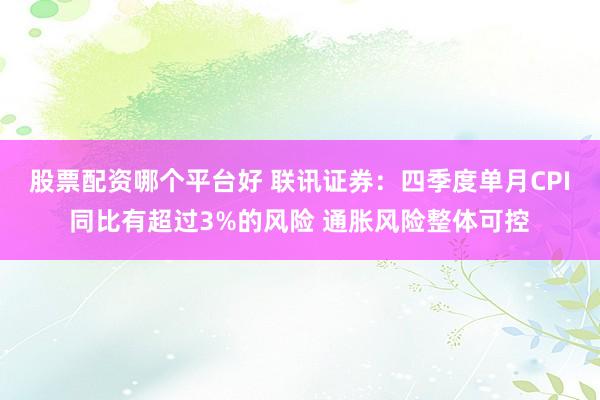 股票配资哪个平台好 联讯证券：四季度单月CPI同比有超过3%的风险 通胀风险整体可控