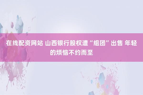 在线配资网站 山西银行股权遭“组团”出售 年轻的烦恼不约而至