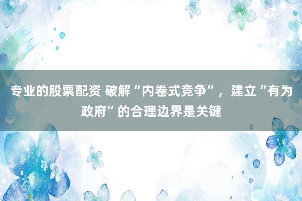 专业的股票配资 破解“内卷式竞争”，建立“有为政府”的合理边界是关键