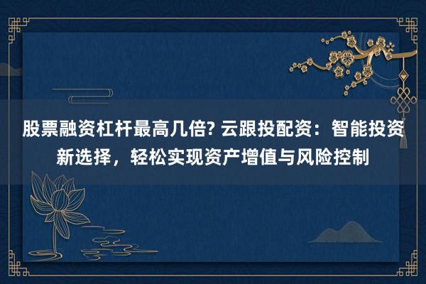 股票融资杠杆最高几倍? 云跟投配资：智能投资新选择，轻松实现资产增值与风险控制
