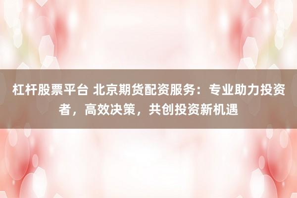 杠杆股票平台 北京期货配资服务：专业助力投资者，高效决策，共创投资新机遇