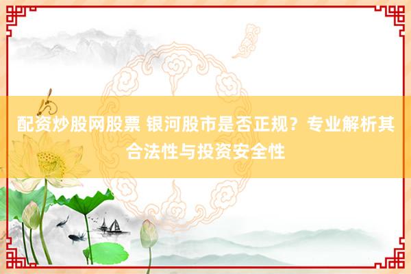 配资炒股网股票 银河股市是否正规？专业解析其合法性与投资安全性