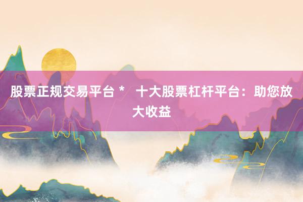股票正规交易平台 *   十大股票杠杆平台：助您放大收益