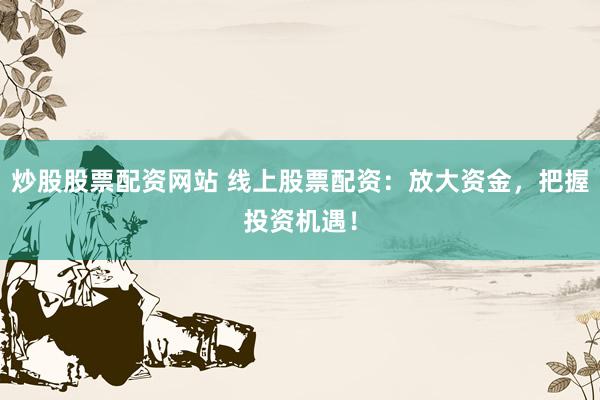 炒股股票配资网站 线上股票配资：放大资金，把握投资机遇！
