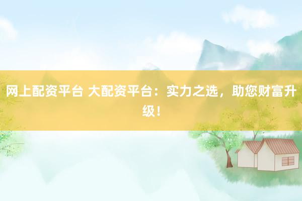 网上配资平台 大配资平台：实力之选，助您财富升级！