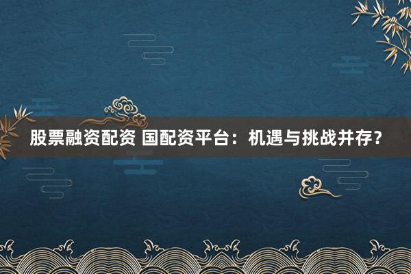 股票融资配资 国配资平台：机遇与挑战并存？