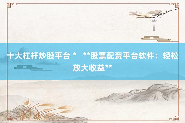 十大杠杆炒股平台 *   **股票配资平台软件：轻松放大收益**