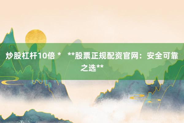 炒股杠杆10倍 *   **股票正规配资官网：安全可靠之选**