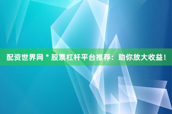 配资世界网 * 股票杠杆平台推荐：助你放大收益！