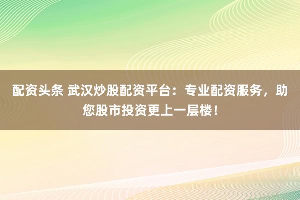 配资头条 武汉炒股配资平台：专业配资服务，助您股市投资更上一层楼！