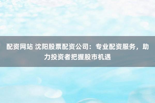 配资网站 沈阳股票配资公司：专业配资服务，助力投资者把握股市机遇
