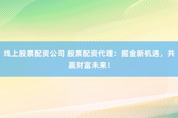 线上股票配资公司 股票配资代理：掘金新机遇，共赢财富未来！