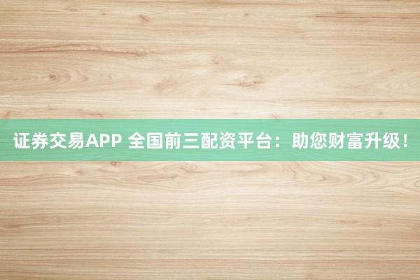 证券交易APP 全国前三配资平台：助您财富升级！