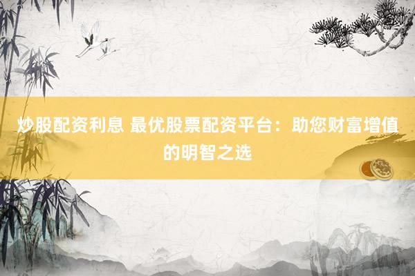 炒股配资利息 最优股票配资平台：助您财富增值的明智之选