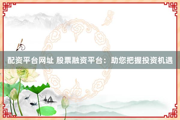 配资平台网址 股票融资平台：助您把握投资机遇
