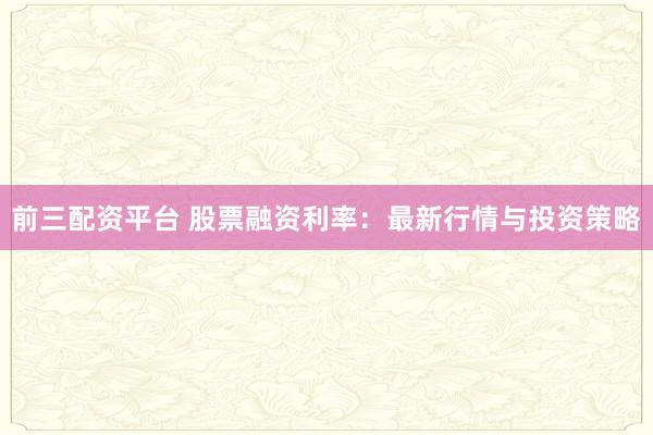 前三配资平台 股票融资利率：最新行情与投资策略