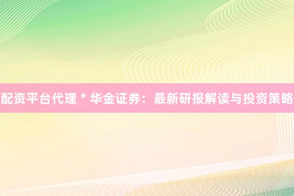 配资平台代理 * 华金证券：最新研报解读与投资策略