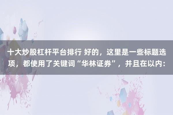 十大炒股杠杆平台排行 好的，这里是一些标题选项，都使用了关键词“华林证券”，并且在以内：