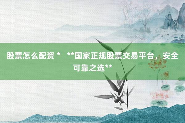 股票怎么配资 *   **国家正规股票交易平台，安全可靠之选**