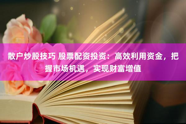 散户炒股技巧 股票配资投资：高效利用资金，把握市场机遇，实现财富增值