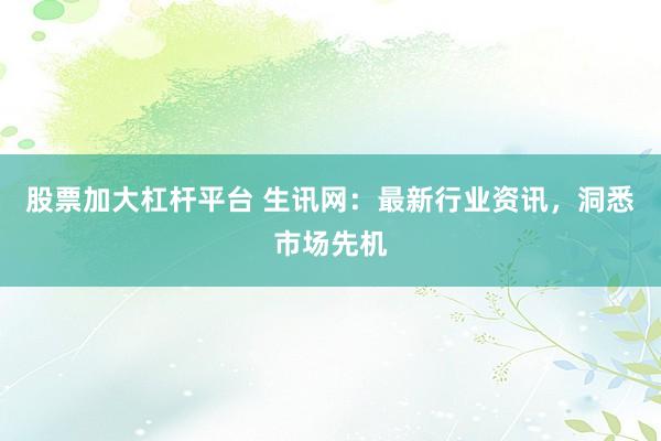 股票加大杠杆平台 生讯网：最新行业资讯，洞悉市场先机