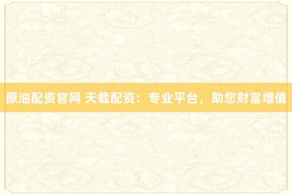 原油配资官网 天载配资：专业平台，助您财富增值