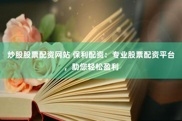 炒股股票配资网站 保利配资：专业股票配资平台，助您轻松盈利