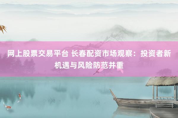 网上股票交易平台 长春配资市场观察：投资者新机遇与风险防范并重