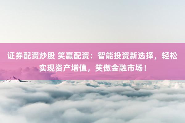 证券配资炒股 笑赢配资：智能投资新选择，轻松实现资产增值，笑傲金融市场！