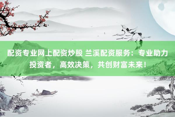配资专业网上配资炒股 兰溪配资服务：专业助力投资者，高效决策，共创财富未来！