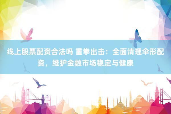线上股票配资合法吗 重拳出击：全面清理伞形配资，维护金融市场稳定与健康