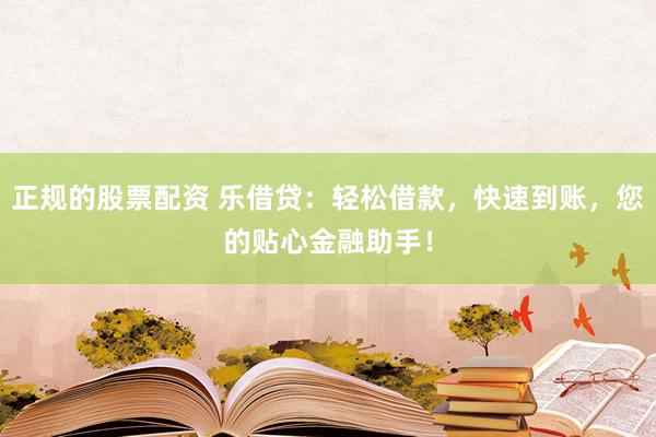 正规的股票配资 乐借贷：轻松借款，快速到账，您的贴心金融助手！