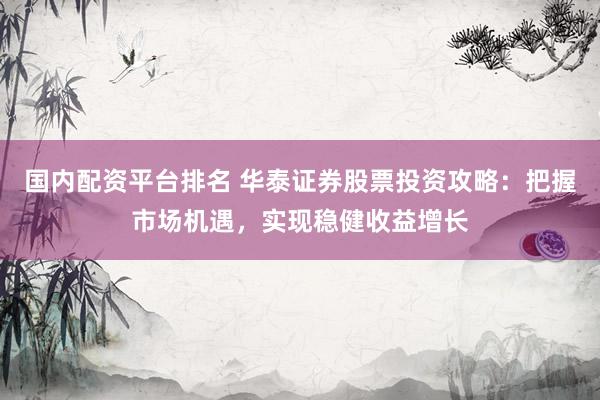 国内配资平台排名 华泰证券股票投资攻略：把握市场机遇，实现稳健收益增长