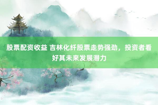 股票配资收益 吉林化纤股票走势强劲，投资者看好其未来发展潜力