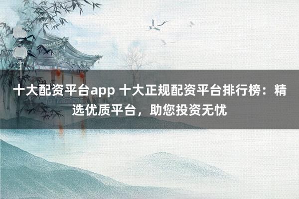 十大配资平台app 十大正规配资平台排行榜：精选优质平台，助您投资无忧