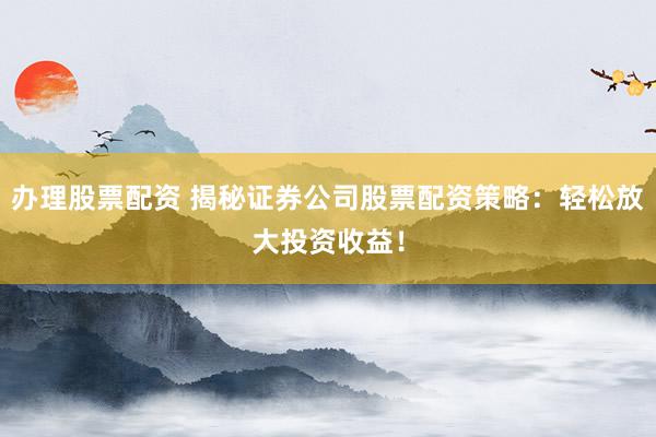 办理股票配资 揭秘证券公司股票配资策略：轻松放大投资收益！