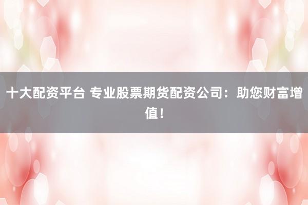 十大配资平台 专业股票期货配资公司：助您财富增值！