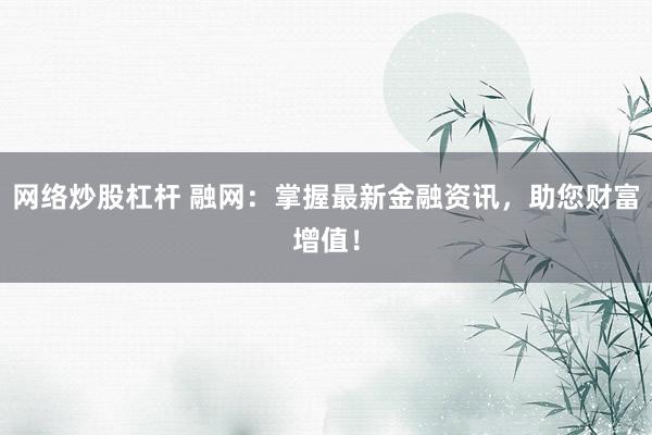 网络炒股杠杆 融网：掌握最新金融资讯，助您财富增值！