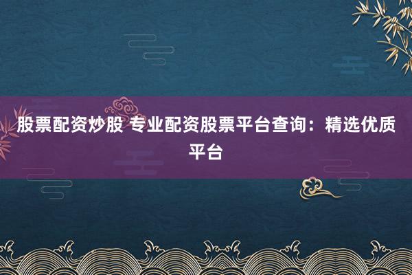 股票配资炒股 专业配资股票平台查询：精选优质平台