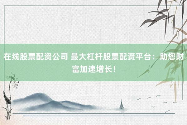 在线股票配资公司 最大杠杆股票配资平台：助您财富加速增长！