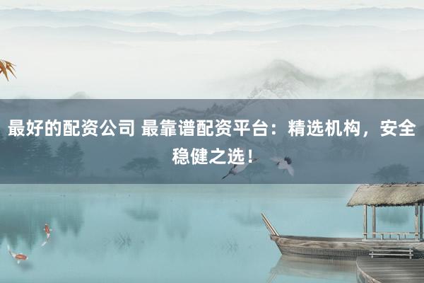最好的配资公司 最靠谱配资平台：精选机构，安全稳健之选！