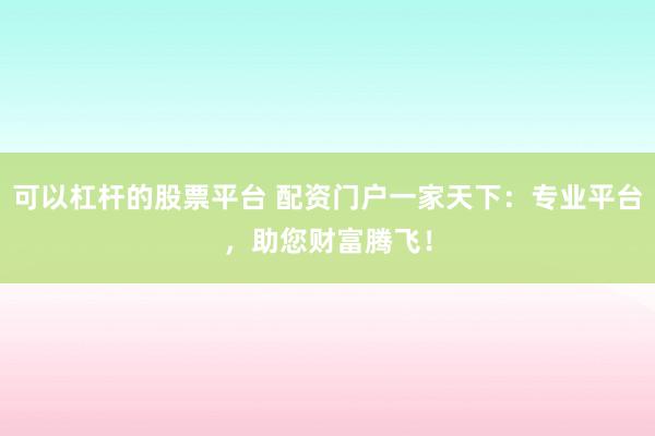 可以杠杆的股票平台 配资门户一家天下：专业平台，助您财富腾飞！