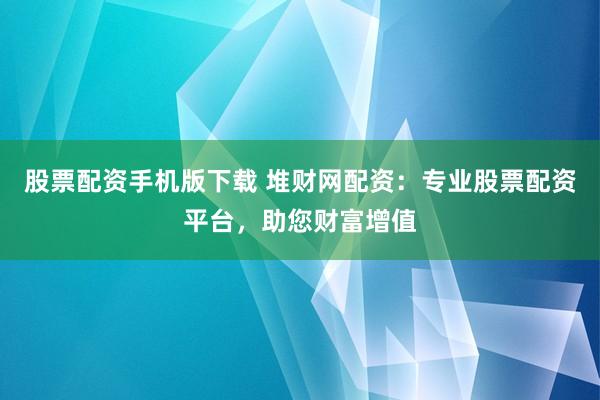 股票配资手机版下载 堆财网配资：专业股票配资平台，助您财富增值