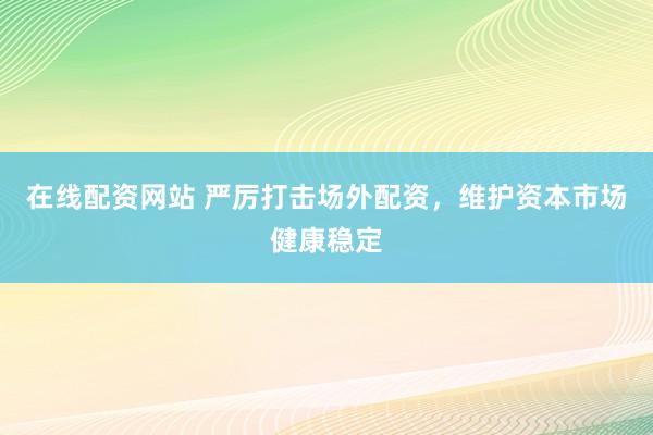 在线配资网站 严厉打击场外配资，维护资本市场健康稳定