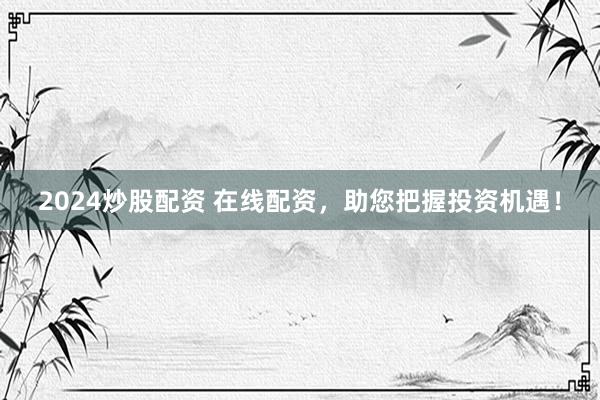 2024炒股配资 在线配资，助您把握投资机遇！