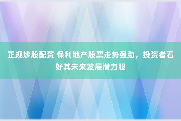 正规炒股配资 保利地产股票走势强劲，投资者看好其未来发展潜力股