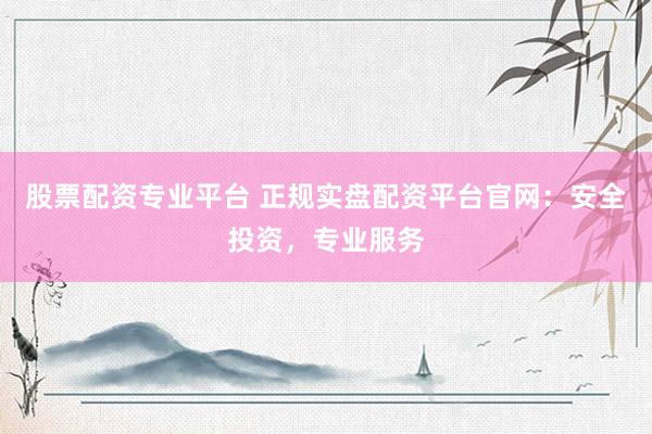 股票配资专业平台 正规实盘配资平台官网：安全投资，专业服务