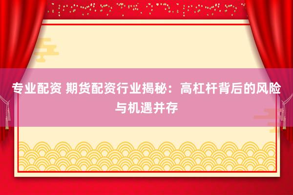 专业配资 期货配资行业揭秘：高杠杆背后的风险与机遇并存