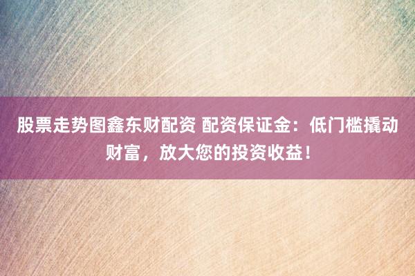 股票走势图鑫东财配资 配资保证金：低门槛撬动财富，放大您的投资收益！